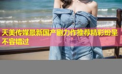 天美传媒最新国产剧力作推荐精彩纷呈不容错过