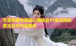 天美传媒老狼核心揭秘及91麻豆精东果冻合作内幕解析