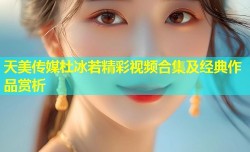 天美传媒杜冰若精彩视频合集及经典作品赏析