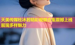 天美传媒杜冰若精彩视频合集震撼上线展现多样魅力