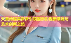天美传媒吴梦梦引领国创影视新潮流与艺术创新之路
