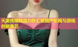 天美传媒精品力作汇聚国产影视与游戏创新典范