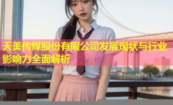 天美传媒股份有限公司发展现状与行业影响力全面解析