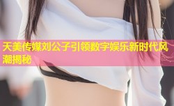 天美传媒刘公子引领数字娱乐新时代风潮揭秘