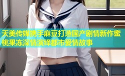 天美传媒携手麻豆打造国产剧情新作蜜桃果冻深情演绎都市爱情故事