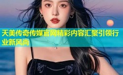 天美传奇传媒官网精彩内容汇聚引领行业新风尚