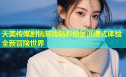 天美传媒剧情游戏精彩纷呈沉浸式体验全新冒险世界