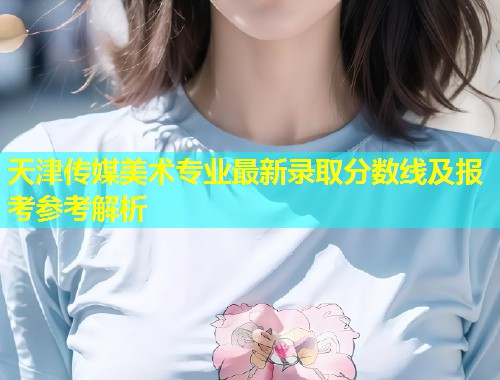 天津传媒美术专业最新录取分数线及报考参考解析  第1张