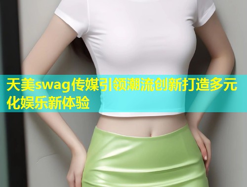 天美swag传媒引领潮流创新打造多元化娱乐新体验  第1张