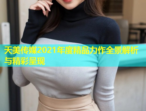 天美传媒2021年度精品力作全景解析与精彩呈现  第1张