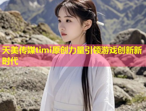 天美传媒timi原创力量引领游戏创新新时代  第1张