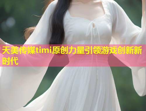 天美传媒timi原创力量引领游戏创新新时代  第2张