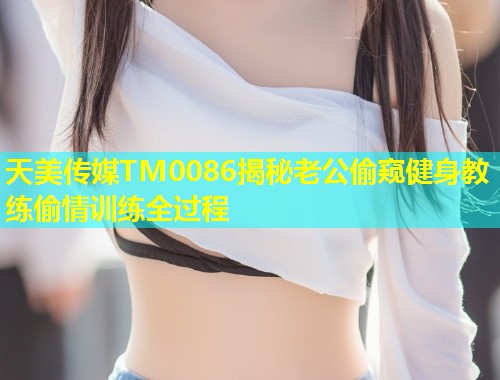 天美传媒TM0086揭秘老公偷窥健身教练偷情训练全过程  第1张