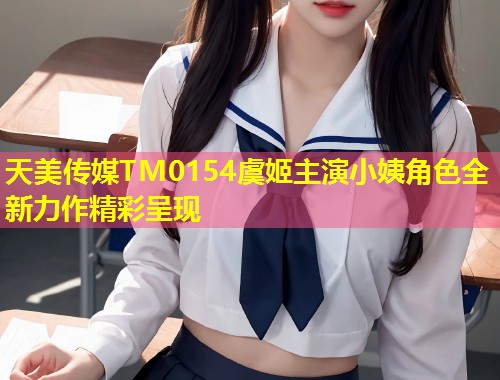 天美传媒TM0154虞姬主演小姨角色全新力作精彩呈现  第1张