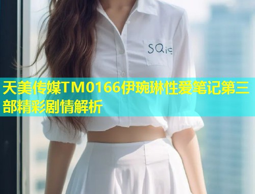天美传媒TM0166伊琬琳性爱笔记第三部精彩剧情解析  第2张