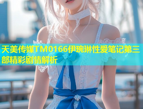 天美传媒TM0166伊琬琳性爱笔记第三部精彩剧情解析  第1张