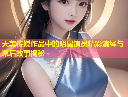 天美传媒作品中的明星演员精彩演绎与幕后故事揭秘  第1张