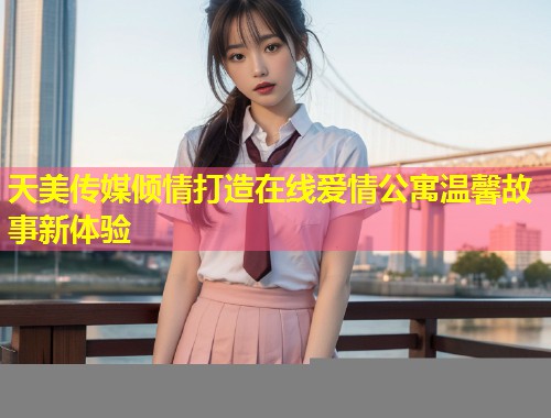 天美传媒倾情打造在线爱情公寓温馨故事新体验  第1张