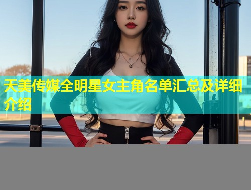 天美传媒全明星女主角名单汇总及详细介绍  第1张