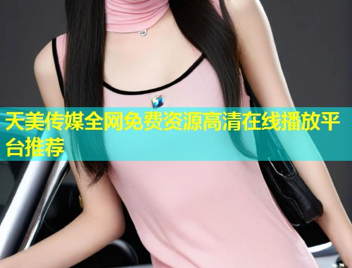 天美传媒全网免费资源高清在线播放平台推荐  第1张