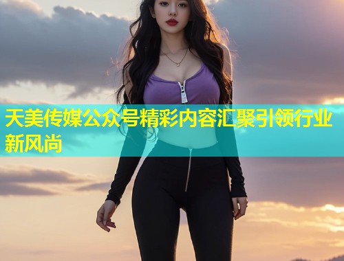 天美传媒公众号精彩内容汇聚引领行业新风尚  第1张