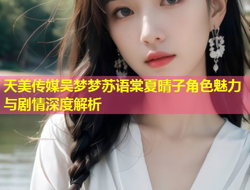 天美传媒吴梦梦苏语棠夏晴子角色魅力与剧情深度解析  第1张