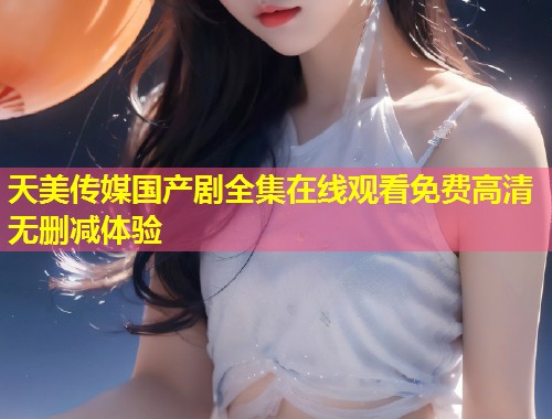 天美传媒国产剧全集在线观看免费高清无删减体验  第1张