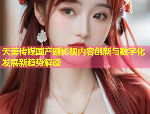 天美传媒国产剧影视内容创新与数字化发展新趋势解读  第1张