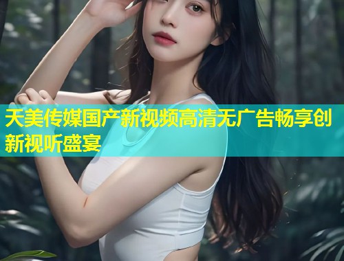天美传媒国产新视频高清无广告畅享创新视听盛宴  第1张