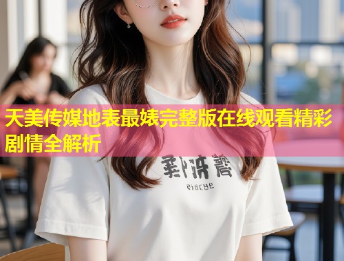 天美传媒地表最婊完整版在线观看精彩剧情全解析  第1张
