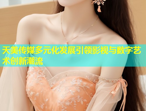 天美传媒多元化发展引领影视与数字艺术创新潮流  第1张