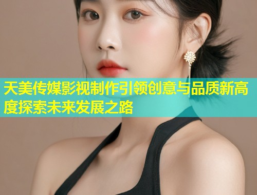 天美传媒影视制作引领创意与品质新高度探索未来发展之路  第1张