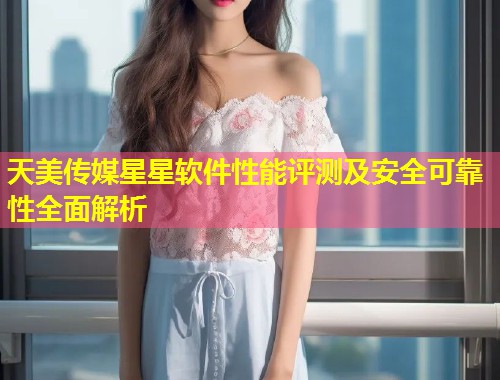 天美传媒星星软件性能评测及安全可靠性全面解析  第2张