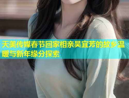 天美传媒春节回家相亲吴宜芳的故乡温暖与新年缘分探索  第1张
