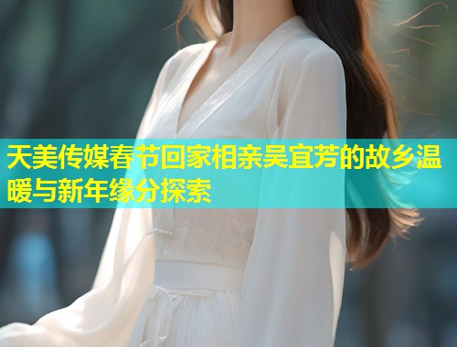 天美传媒春节回家相亲吴宜芳的故乡温暖与新年缘分探索  第2张