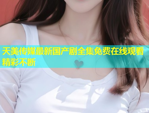 天美传媒最新国产剧全集免费在线观看精彩不断  第1张