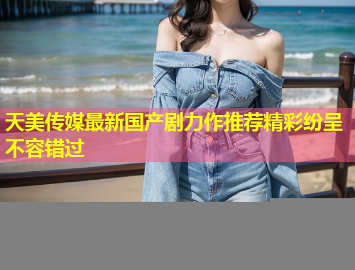天美传媒最新国产剧力作推荐精彩纷呈不容错过  第1张