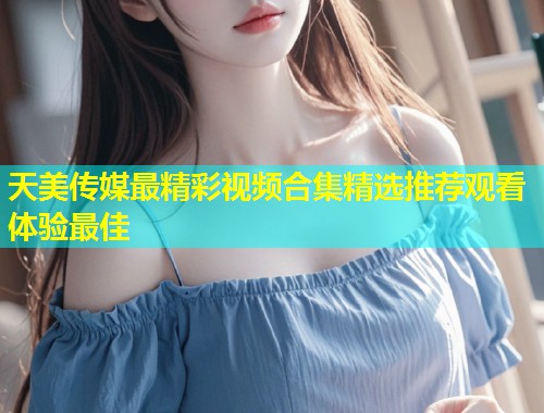 天美传媒最精彩视频合集精选推荐观看体验最佳  第2张