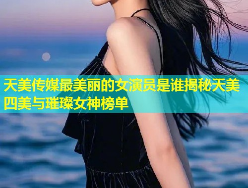 天美传媒最美丽的女演员是谁揭秘天美四美与璀璨女神榜单  第2张
