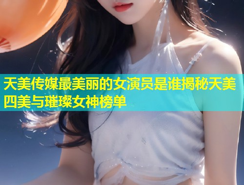 天美传媒最美丽的女演员是谁揭秘天美四美与璀璨女神榜单  第1张