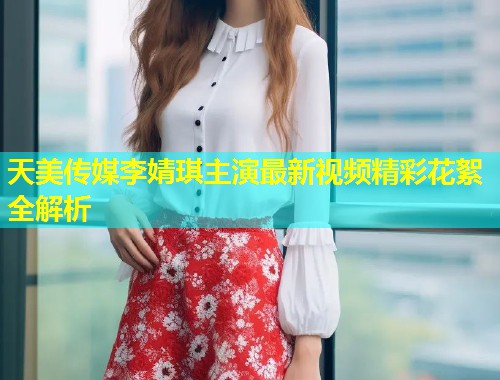 天美传媒李婧琪主演最新视频精彩花絮全解析  第1张