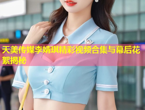 天美传媒李婧琪精彩视频合集与幕后花絮揭秘  第1张