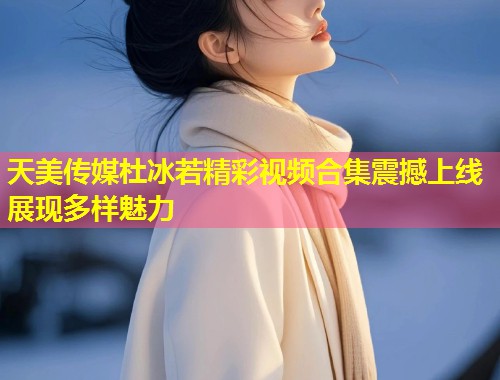 天美传媒杜冰若精彩视频合集震撼上线展现多样魅力  第1张