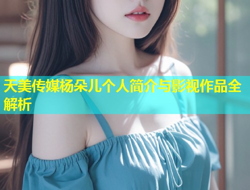 天美传媒杨朵儿个人简介与影视作品全解析  第1张