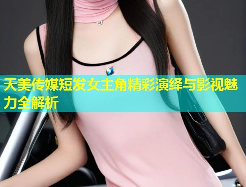 天美传媒短发女主角精彩演绎与影视魅力全解析  第1张