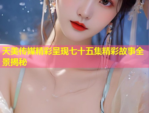 天美传媒精彩呈现七十五集精彩故事全景揭秘  第1张