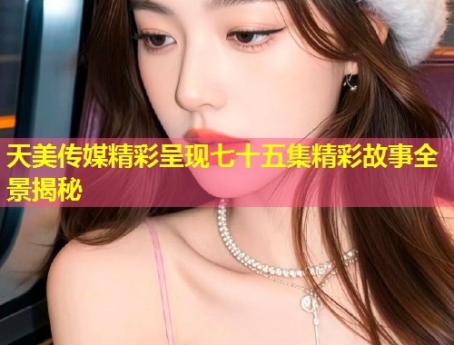 天美传媒精彩呈现七十五集精彩故事全景揭秘  第2张