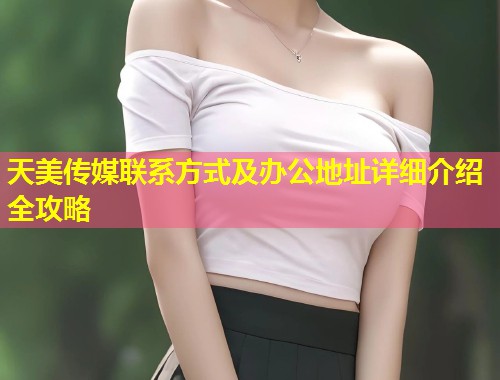 天美传媒联系方式及办公地址详细介绍全攻略  第1张