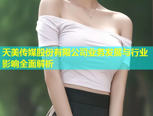 天美传媒股份有限公司业务发展与行业影响全面解析  第1张