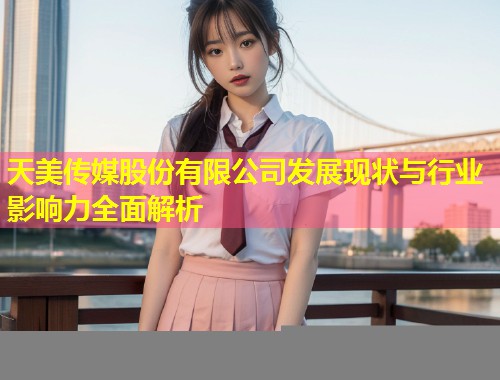 天美传媒股份有限公司发展现状与行业影响力全面解析  第1张